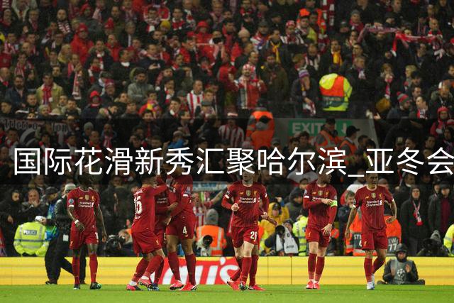 国际花滑新秀汇聚哈尔滨 亚冬会场馆见证跨国冰上情谊